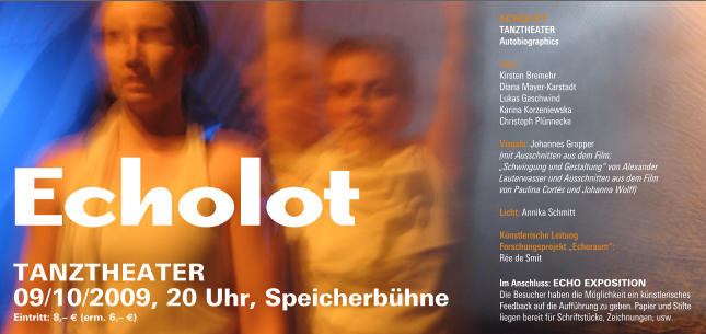 Echolot ECHOLOT  TanzTheaTer  autobiographics  Ta n z:  Kirsten Bremehr Diana Mayer-Karstadt  Lukas Geschwind  Karina Korzeniewska  Christoph Plünnecke  Visuals: Johannes Gropper (mit Ausschnitten aus dem Film: „Schwingung und Gestaltung“ von Alexander Lauterwasser und Ausschnitten aus dem Film von Paulina Cortés und Johanna Wolff)  Lic ht: Annika Schmitt   Künstle risc h e Leitung Fo rsc hungsprojekt „ec h o raum“:  Rée de Smit 09/10/2009, 20 Uhr, Speicherbühne Eintritt: 8,– € (erm. 6,– €) TanzTHEaTEr Im ansc hluss: ECHO EXPOSITIOn Die Besucher haben die Möglichkeit ein künstlerisches Feedback auf die Aufführung zu geben. Papier und Stifte liegen bereit für Schriftstücke, Zeichnungen, usw.