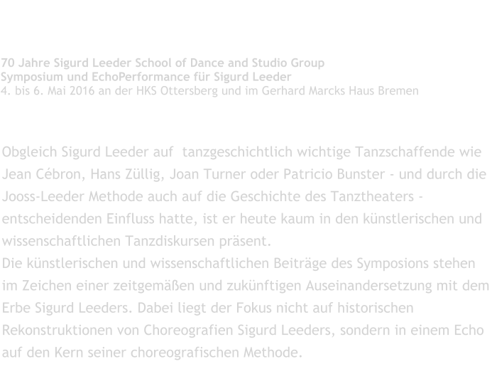 Tanzgeschichte im Verbogenen   70 Jahre Sigurd Leeder School of Dance and Studio Group Symposium und EchoPerformance für Sigurd Leeder 4. bis 6. Mai 2016 an der HKS Ottersberg und im Gerhard Marcks Haus Bremen  Obgleich Sigurd Leeder auf  tanzgeschichtlich wichtige Tanzschaffende wie Jean Cébron, Hans Züllig, Joan Turner oder Patricio Bunster - und durch die Jooss-Leeder Methode auch auf die Geschichte des Tanztheaters - entscheidenden Einfluss hatte, ist er heute kaum in den künstlerischen und wissenschaftlichen Tanzdiskursen präsent. Die künstlerischen und wissenschaftlichen Beiträge des Symposions stehen im Zeichen einer zeitgemäßen und zukünftigen Auseinandersetzung mit dem Erbe Sigurd Leeders. Dabei liegt der Fokus nicht auf historischen Rekonstruktionen von Choreografien Sigurd Leeders, sondern in einem Echo auf den Kern seiner choreografischen Methode.